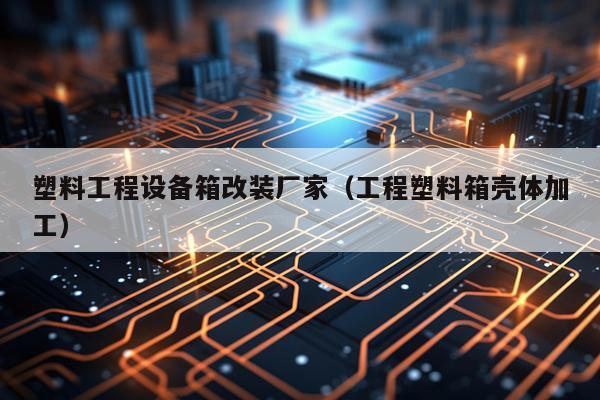 塑料工程设备箱改装厂家（工程塑料箱壳体加工）