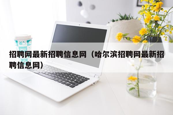 招聘网最新招聘信息网（哈尔滨招聘网最新招聘信息网）