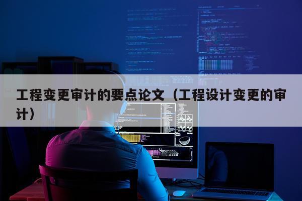 工程变更审计的要点论文（工程设计变更的审计）