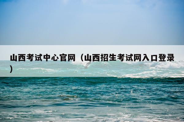 山西考试中心官网（山西招生考试网入口登录）