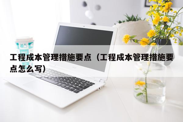 工程成本管理措施要点(工程成本管理措施要点怎么写)