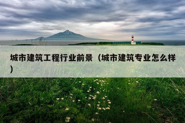 城市建筑工程行业前景（城市建筑专业怎么样）