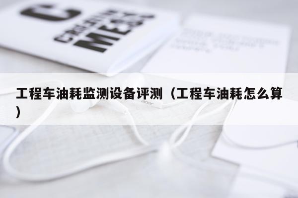 工程车油耗监测设备评测（工程车油耗怎么算）