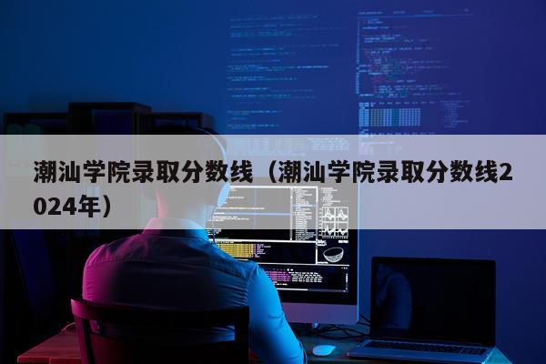 潮汕学院录取分数线（潮汕学院录取分数线2024年）