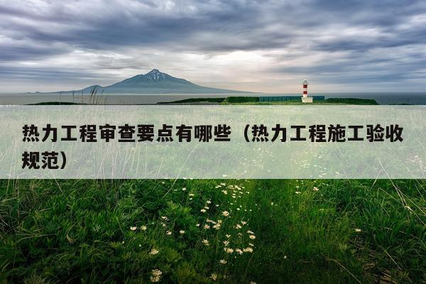 热力工程审查要点有哪些（热力工程施工验收规范）