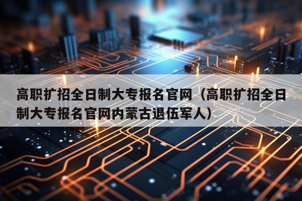 高职扩招全日制大专报名官网（高职扩招全日制大专报名官网内蒙古退伍军人）