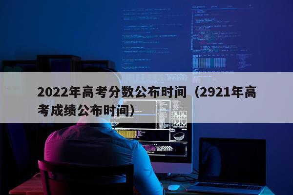 2022年高考分数公布时间（2921年高考成绩公布时间）