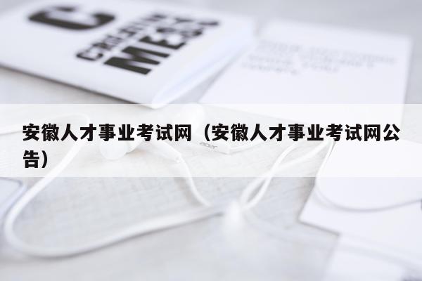 安徽人才事业考试网（安徽人才事业考试网公告）
