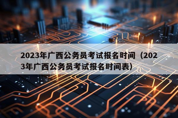 2023年广西公务员考试报名时间（2023年广西公务员考试报名时间表）
