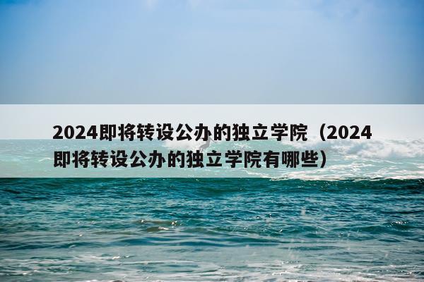 2024即将转设公办的独立学院（2024即将转设公办的独立学院有哪些）