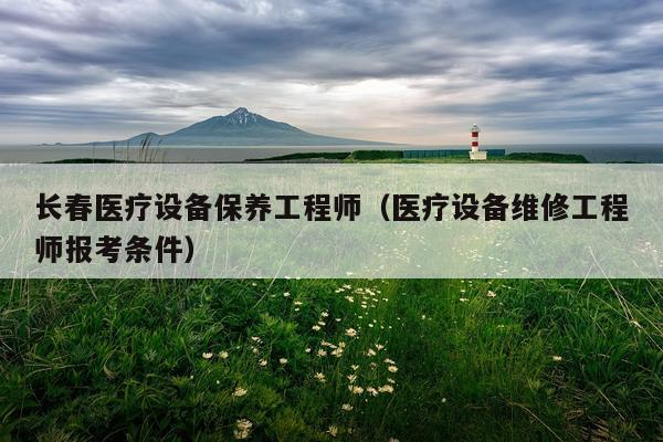 长春医疗设备保养工程师（医疗设备维修工程师报考条件）