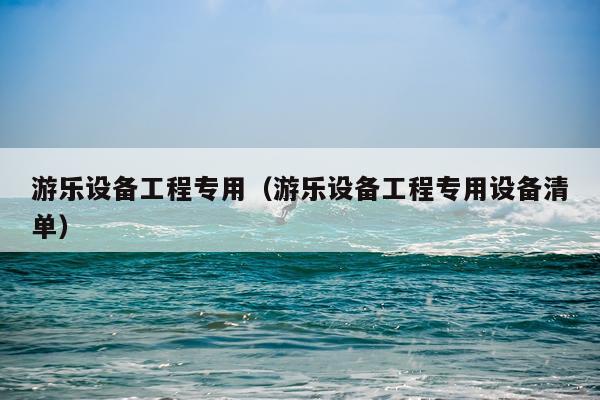 游乐设备工程专用（游乐设备工程专用设备清单）