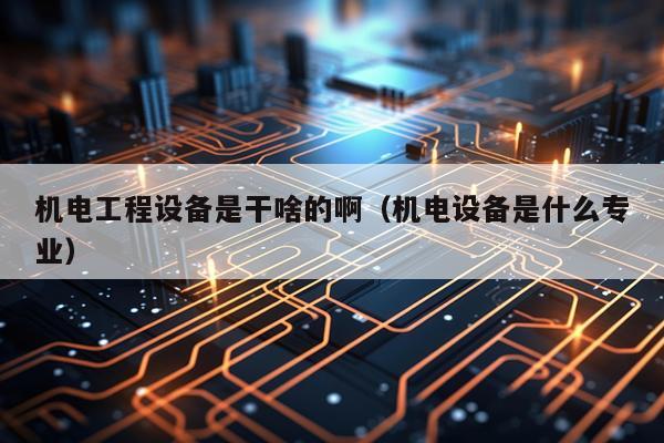 机电工程设备是干啥的啊（机电设备是什么专业）