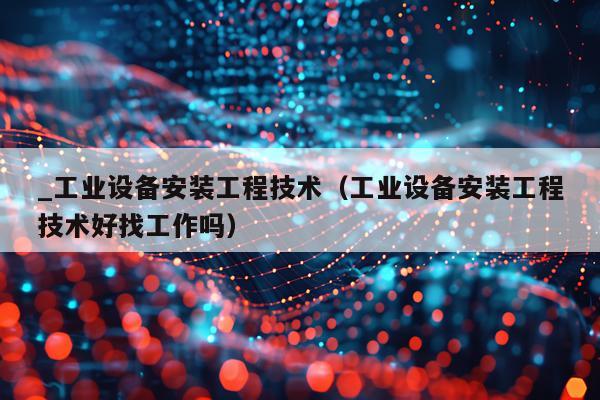 _工业设备安装工程技术（工业设备安装工程技术好找工作吗）