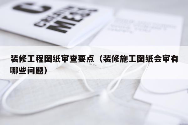 装修工程图纸审查要点（装修施工图纸会审有哪些问题）