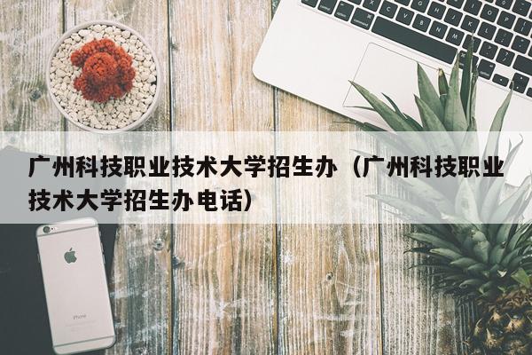 广州科技职业技术大学招生办（广州科技职业技术大学招生办电话）