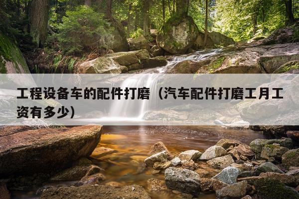 工程设备车的配件打磨（汽车配件打磨工月工资有多少）