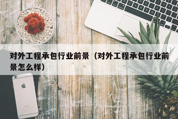 对外工程承包行业前景（对外工程承包行业前景怎么样）