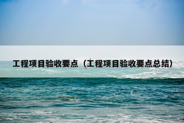 工程项目验收要点（工程项目验收要点总结）