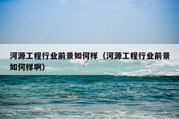 河源工程行业前景如何样（河源工程行业前景如何样啊）