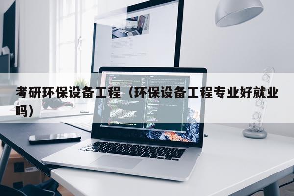 考研环保设备工程（环保设备工程专业好就业吗）