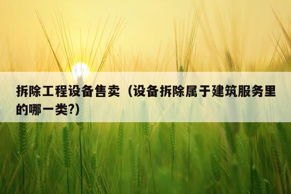 拆除工程设备售卖（设备拆除属于建筑服务里的哪一类?）