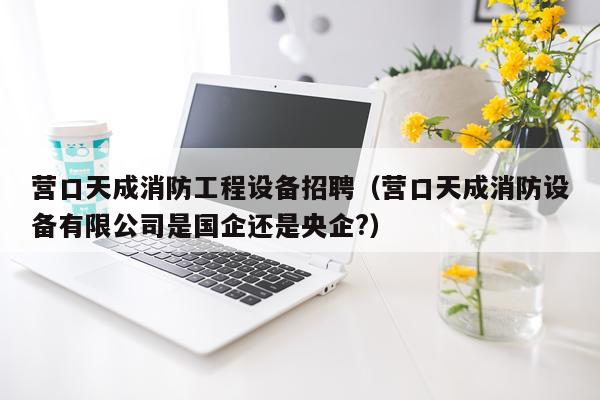 营口天成消防工程设备招聘（营口天成消防设备有限公司是国企还是央企?）