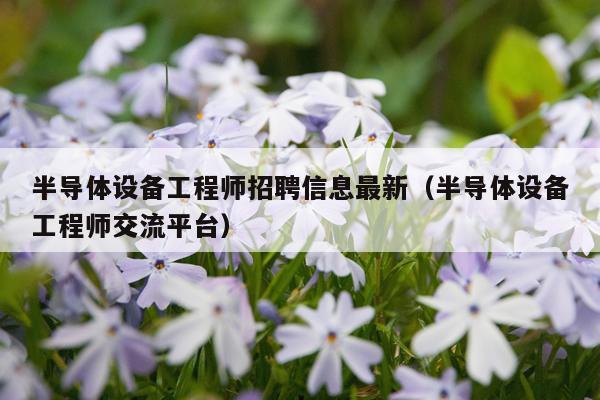 半导体设备工程师招聘信息最新（半导体设备工程师交流平台）
