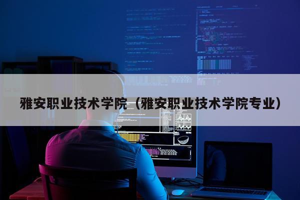 雅安职业技术学院(雅安职业技术学院专业)