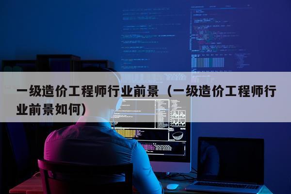 一级造价工程师行业前景（一级造价工程师行业前景如何）