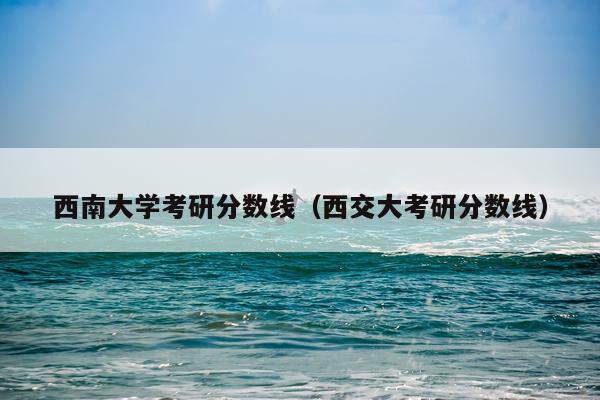 西南大学考研分数线（西交大考研分数线）