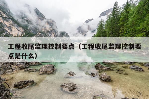 工程收尾监理控制要点（工程收尾监理控制要点是什么）