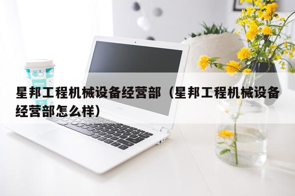 星邦工程机械设备经营部（星邦工程机械设备经营部怎么样）