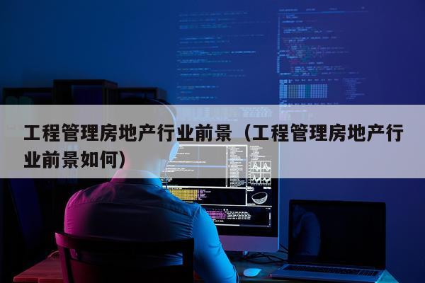 工程管理房地产行业前景（工程管理房地产行业前景如何）