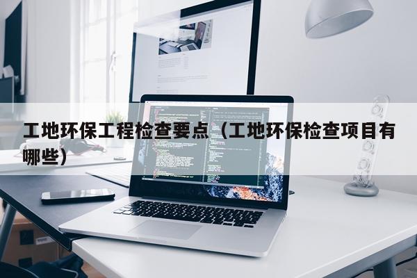 工地环保工程检查要点（工地环保检查项目有哪些）