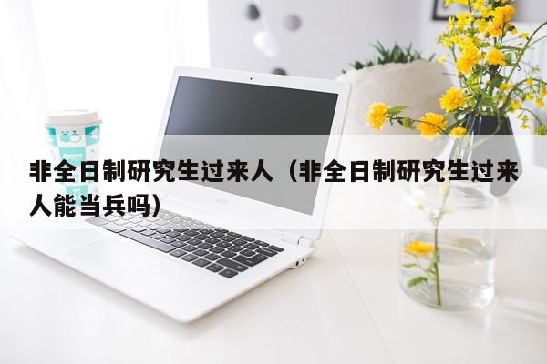 非全日制研究生过来人（非全日制研究生过来人能当兵吗）