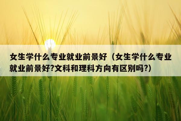 女生学什么专业就业前景好（女生学什么专业就业前景好?文科和理科方向有区别吗?）