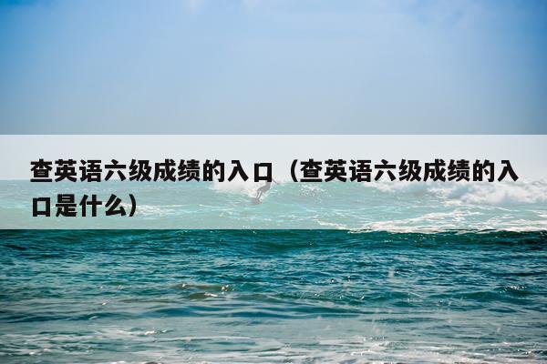 查英语六级成绩的入口（查英语六级成绩的入口是什么）