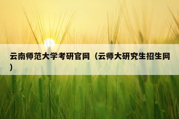 云南师范大学考研官网（云师大研究生招生网）