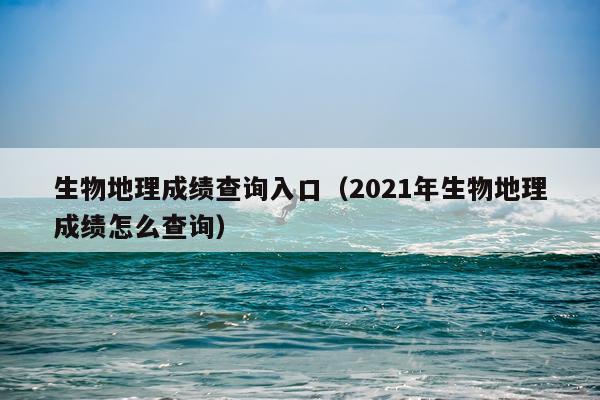 生物地理成绩查询入口（2021年生物地理成绩怎么查询）
