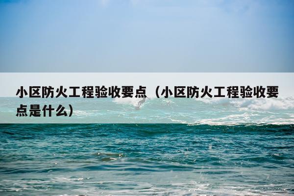 小区防火工程验收要点（小区防火工程验收要点是什么）