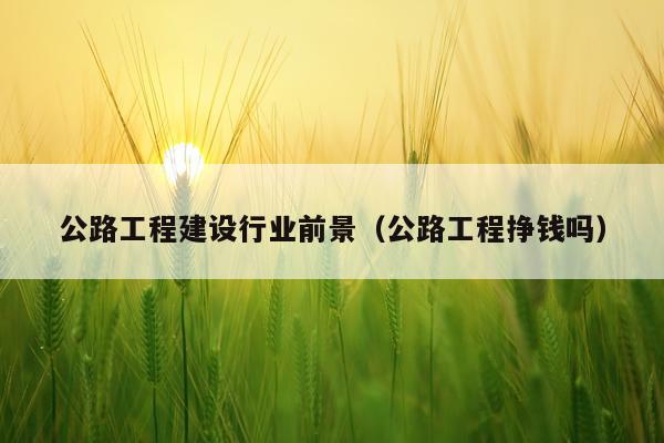 公路工程建设行业前景（公路工程挣钱吗）