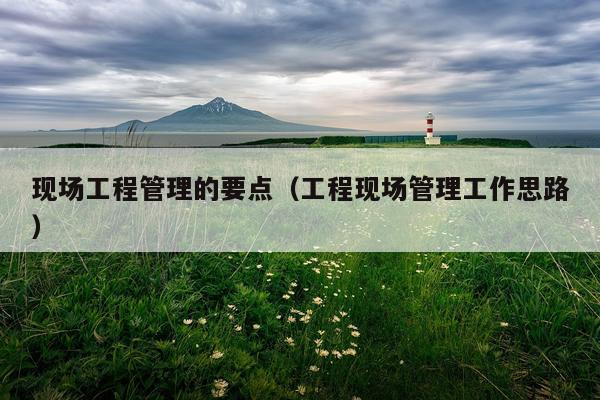 现场工程管理的要点（工程现场管理工作思路）