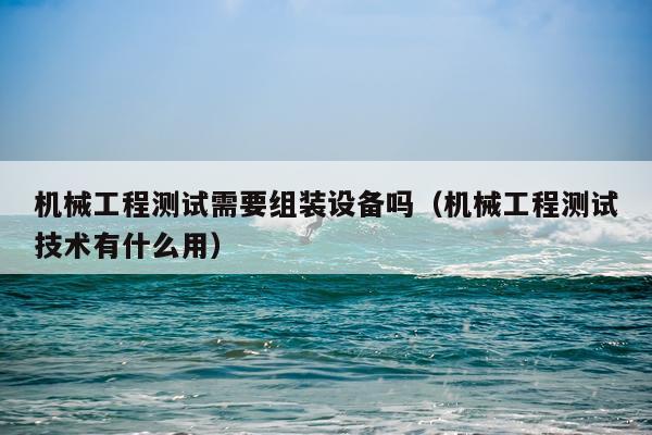 机械工程测试需要组装设备吗（机械工程测试技术有什么用）