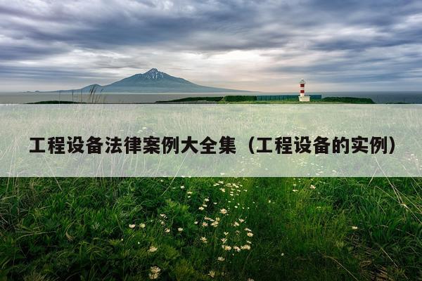 工程设备法律案例大全集（工程设备的实例）