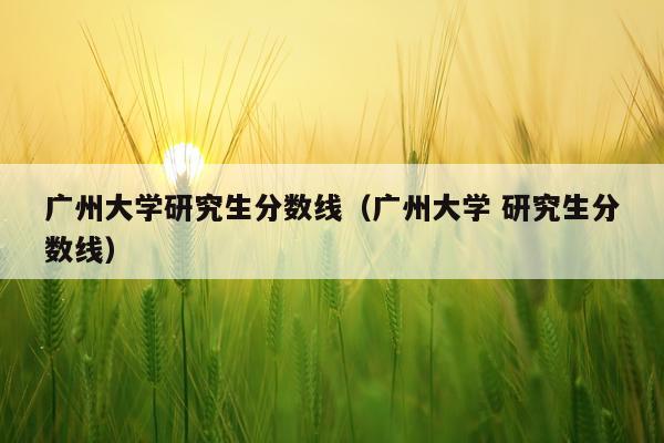 广州大学研究生分数线(广州大学 研究生分数线)