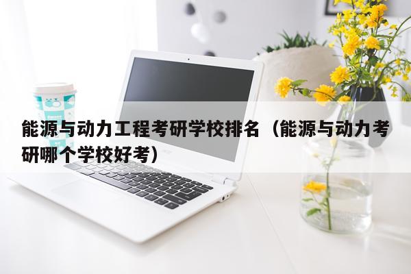 能源与动力工程考研学校排名（能源与动力考研哪个学校好考）