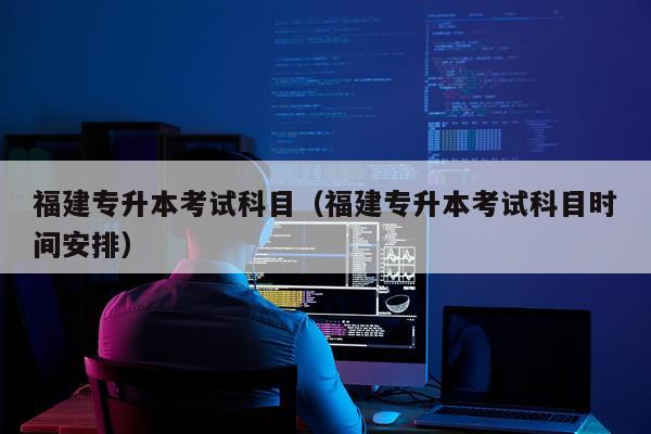 福建专升本考试科目(福建专升本考试科目时间安排)