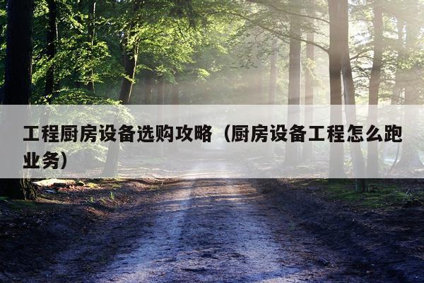工程厨房设备选购攻略（厨房设备工程怎么跑业务）