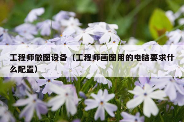 工程师做图设备（工程师画图用的电脑要求什么配置）